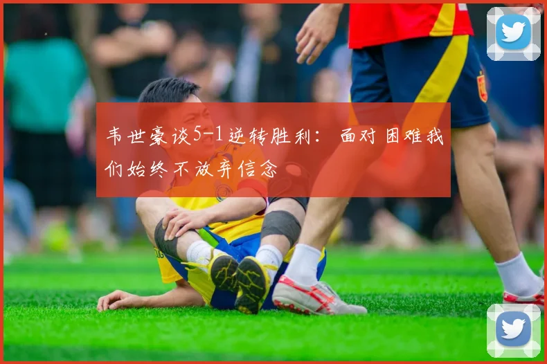 韦世豪谈5-1逆转胜利：面对困难我们始终不放弃信念