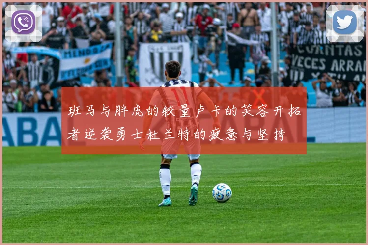 班马与胖虎的较量卢卡的笑容开拓者逆袭勇士杜兰特的疲惫与坚持
