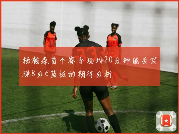 杨瀚森首个赛季场均20分钟能否实现8分6篮板的期待分析
