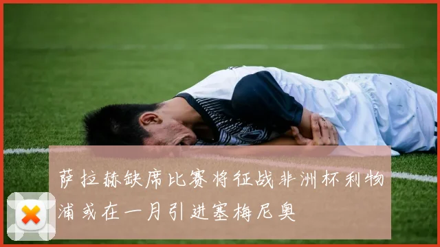 萨拉赫缺席比赛将征战非洲杯利物浦或在一月引进塞梅尼奥