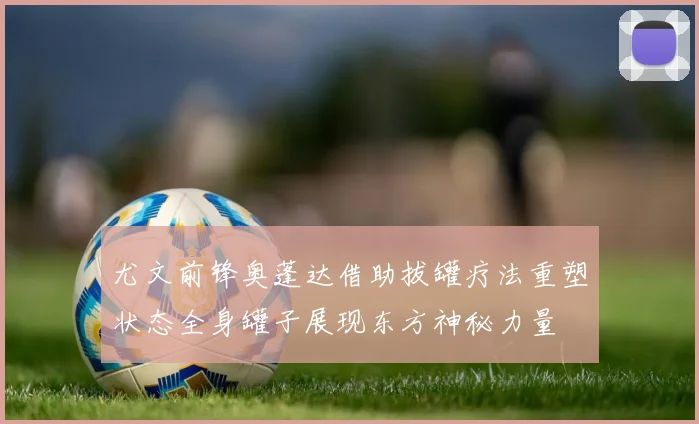 尤文前锋奥蓬达借助拔罐疗法重塑状态全身罐子展现东方神秘力量
