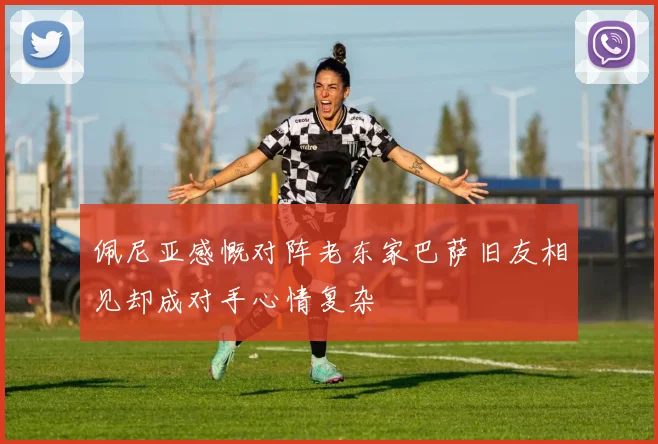 佩尼亚感慨对阵老东家巴萨旧友相见却成对手心情复杂