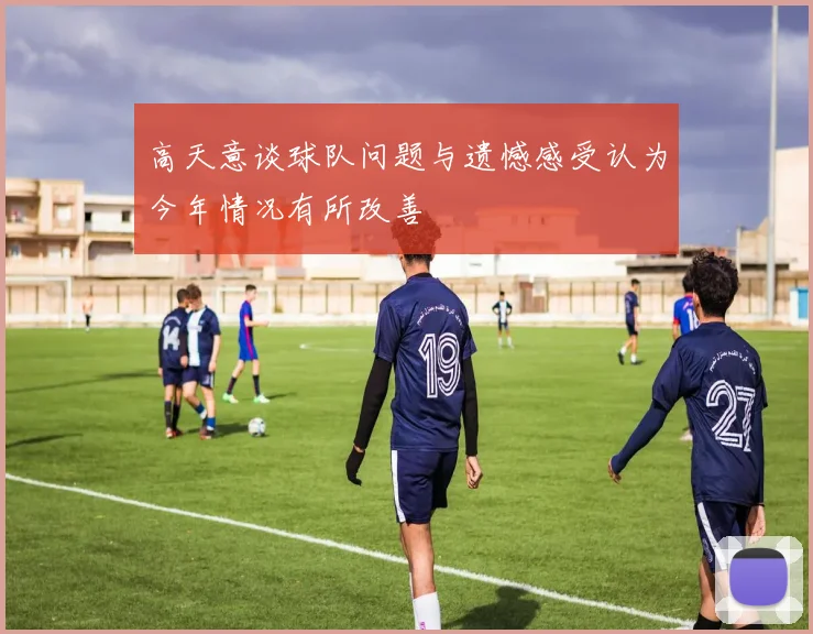 高天意谈球队问题与遗憾感受认为今年情况有所改善