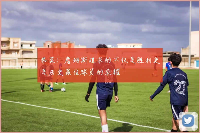 弗莱：詹姆斯追求的不仅是胜利更是历史最佳球员的荣耀