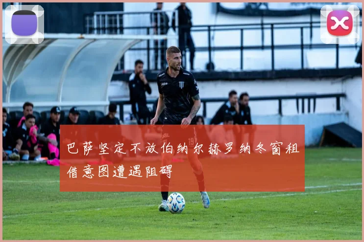 巴萨坚定不放伯纳尔赫罗纳冬窗租借意图遭遇阻碍