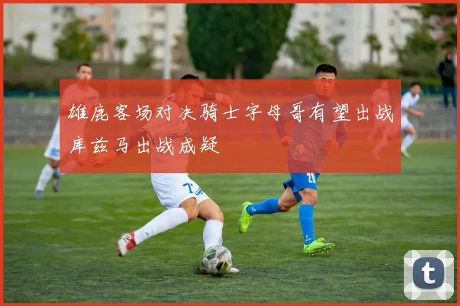 雄鹿客场对决骑士字母哥有望出战库兹马出战成疑