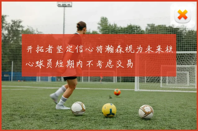 开拓者坚定信心将瀚森视为未来核心球员短期内不考虑交易