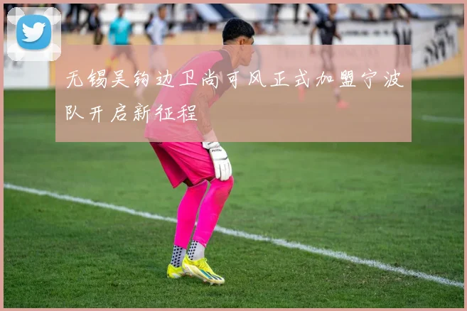 无锡吴钩边卫尚可风正式加盟宁波队开启新征程