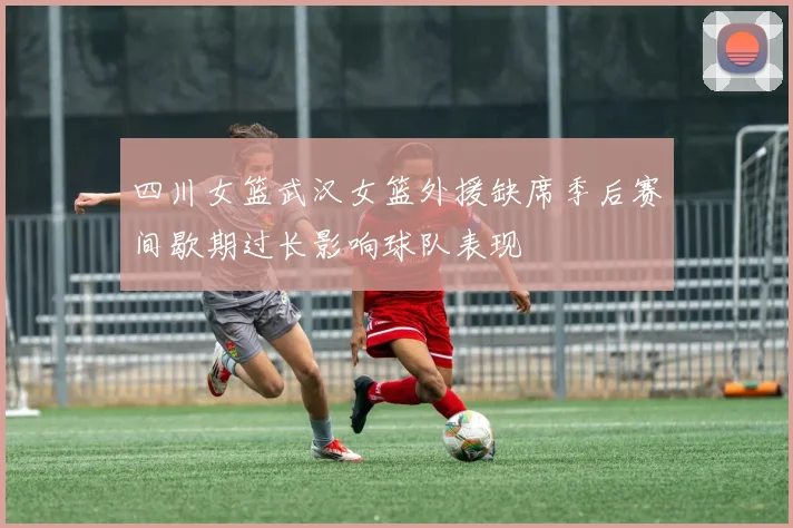四川女篮武汉女篮外援缺席季后赛间歇期过长影响球队表现