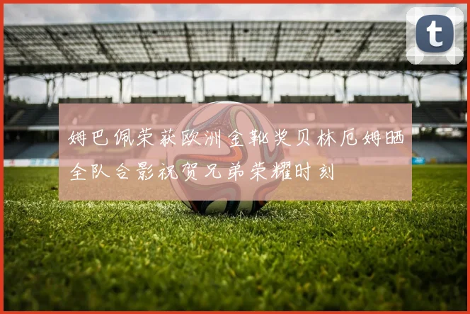 姆巴佩荣获欧洲金靴奖贝林厄姆晒全队合影祝贺兄弟荣耀时刻