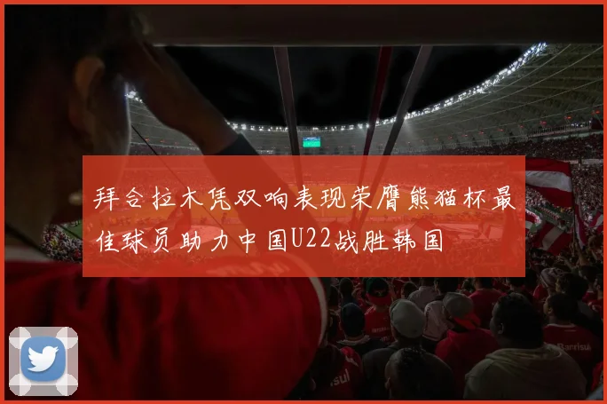 拜合拉木凭双响表现荣膺熊猫杯最佳球员助力中国U22战胜韩国