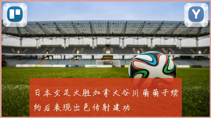 日本女足大胜加拿大谷川萌萌子续约后表现出色传射建功