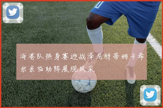 海港队热身赛迎战泽尼特蒂姆卡希尔亲临助阵展现风采