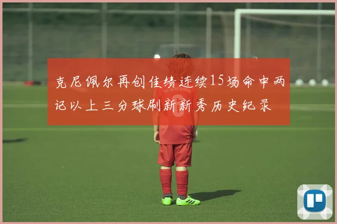 克尼佩尔再创佳绩连续15场命中两记以上三分球刷新新秀历史纪录