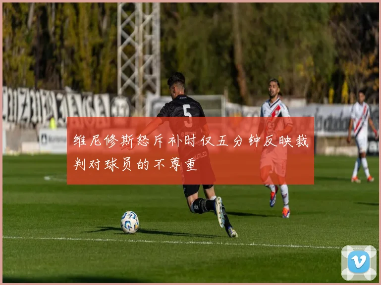 维尼修斯怒斥补时仅五分钟反映裁判对球员的不尊重