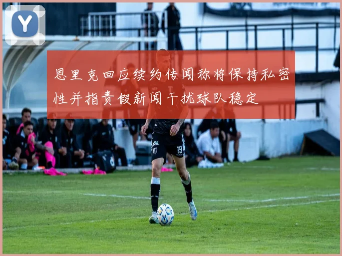 恩里克回应续约传闻称将保持私密性并指责假新闻干扰球队稳定