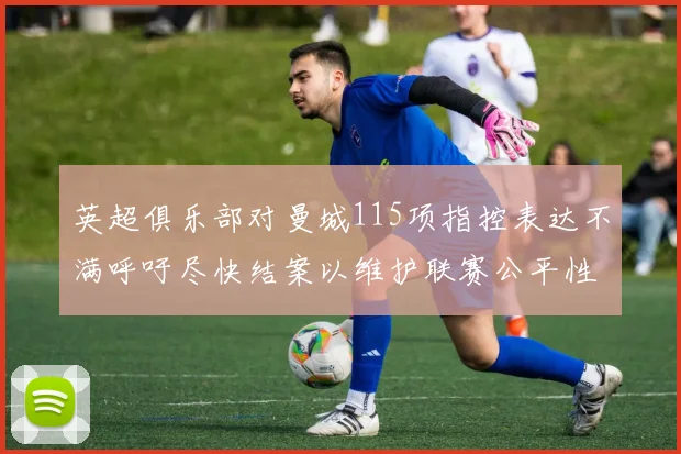 英超俱乐部对曼城115项指控表达不满呼吁尽快结案以维护联赛公平性