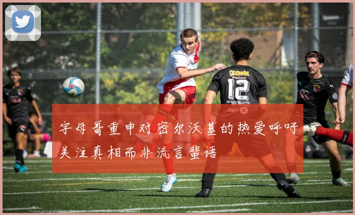 字母哥重申对密尔沃基的热爱呼吁关注真相而非流言蜚语