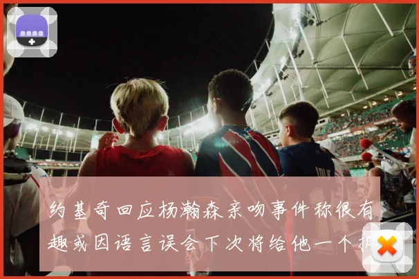 约基奇回应杨瀚森亲吻事件称很有趣或因语言误会下次将给他一个拥抱