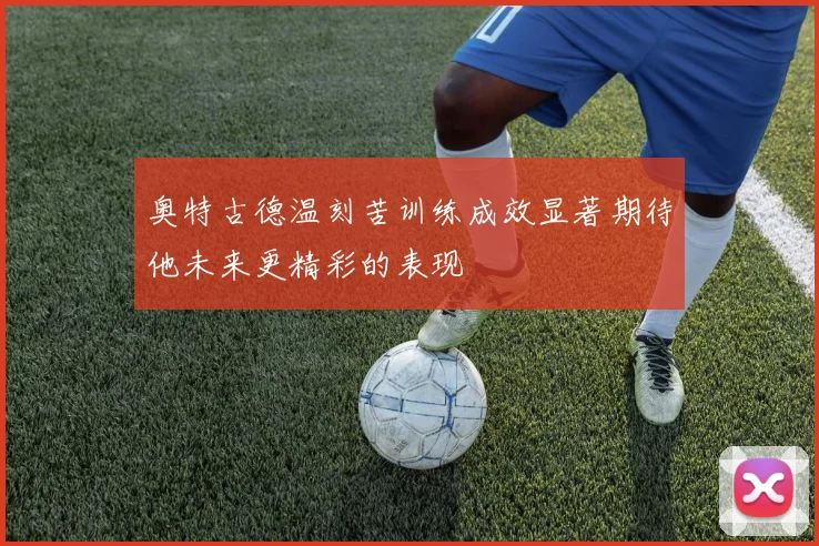 奥特古德温刻苦训练成效显著期待他未来更精彩的表现