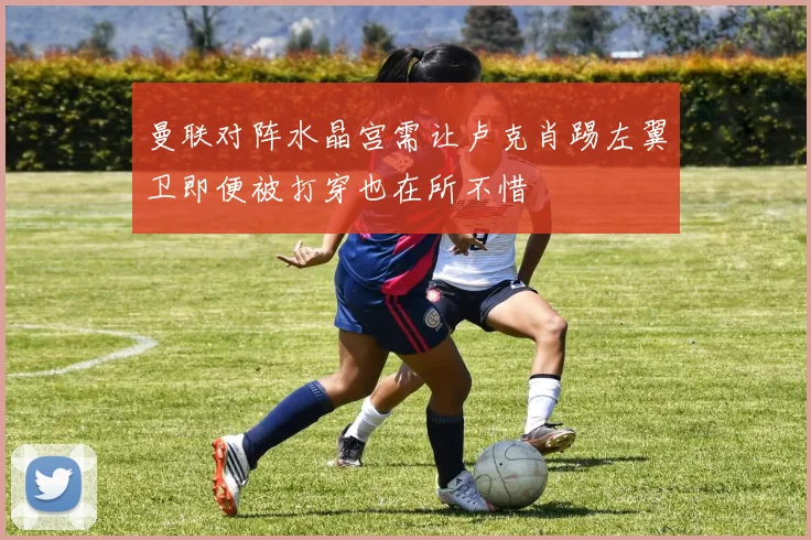 曼联对阵水晶宫需让卢克肖踢左翼卫即便被打穿也在所不惜