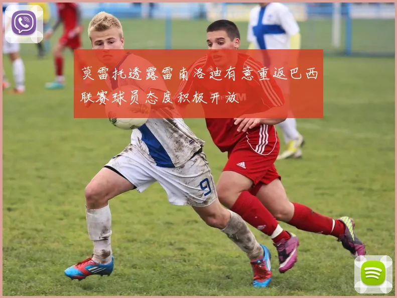 莫雷托透露雷南洛迪有意重返巴西联赛球员态度积极开放