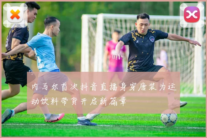 内马尔首次抖音直播身穿唐装为运动饮料带货开启新篇章