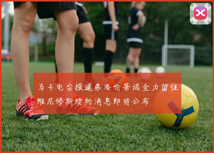 马卡电台报道弗洛伦蒂诺全力留住维尼修斯续约消息即将公布
