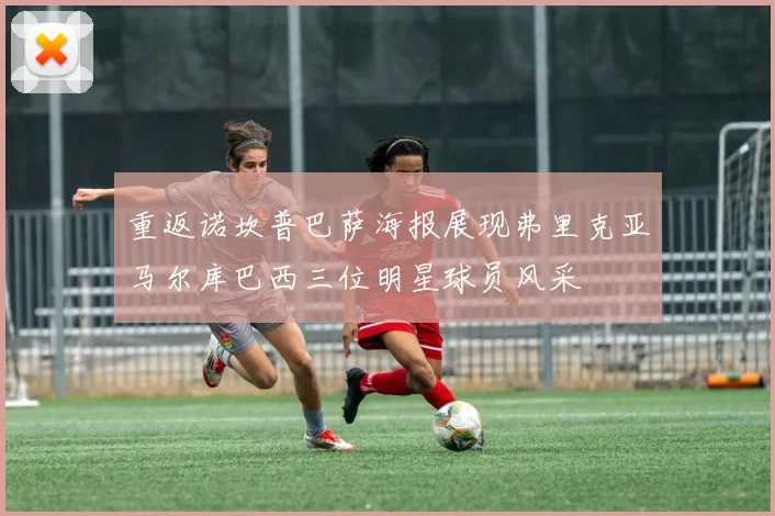 重返诺坎普巴萨海报展现弗里克亚马尔库巴西三位明星球员风采