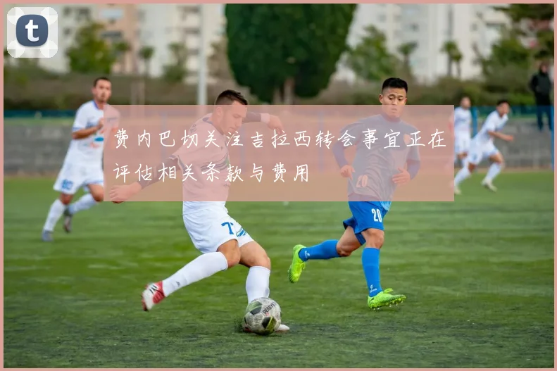 费内巴切关注吉拉西转会事宜正在评估相关条款与费用