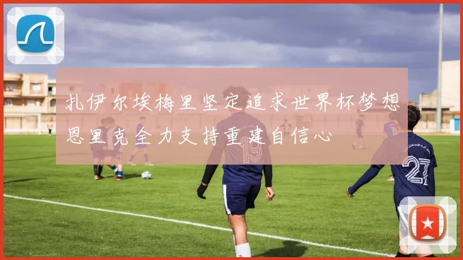 扎伊尔埃梅里坚定追求世界杯梦想恩里克全力支持重建自信心