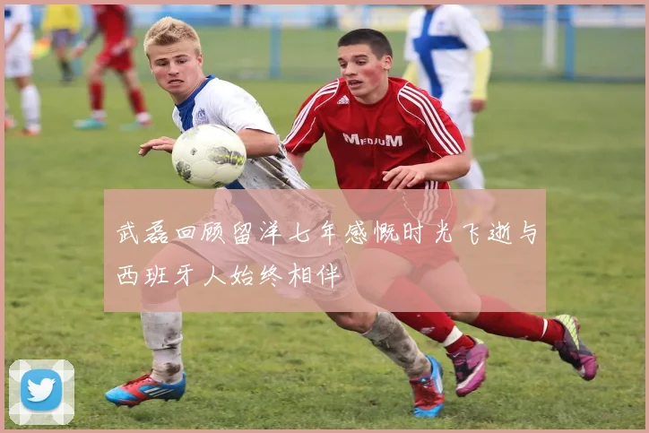 武磊回顾留洋七年感慨时光飞逝与西班牙人始终相伴