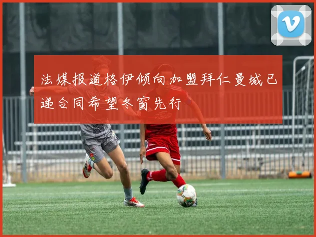 法媒报道格伊倾向加盟拜仁曼城已递合同希望冬窗先行