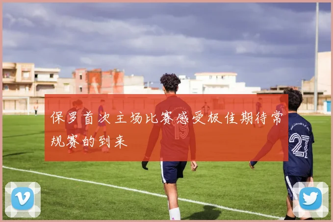 保罗首次主场比赛感受极佳期待常规赛的到来