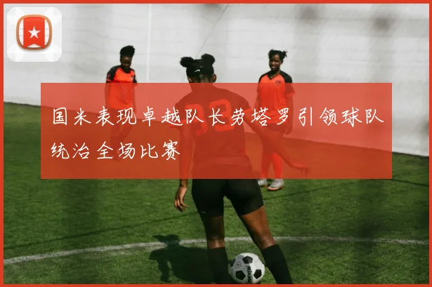 国米表现卓越队长劳塔罗引领球队统治全场比赛