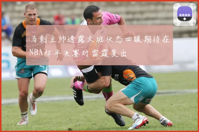 马刺主帅透露文班状态回暖期待在NBA杯半决赛对雷霆复出