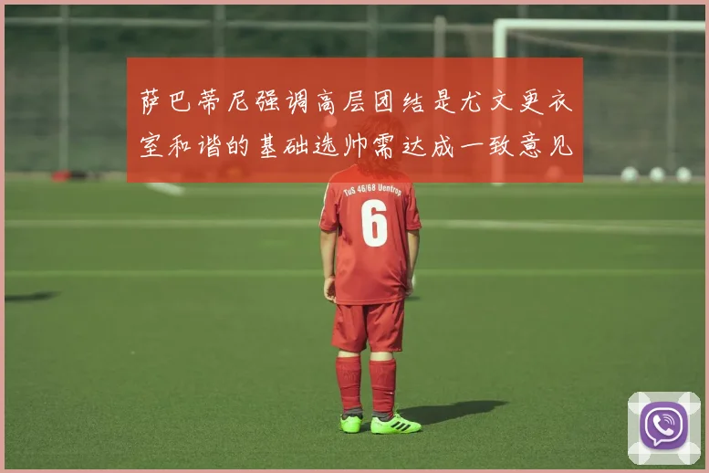 萨巴蒂尼强调高层团结是尤文更衣室和谐的基础选帅需达成一致意见