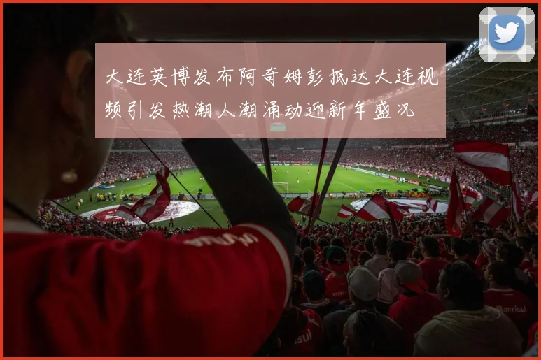 大连英博发布阿奇姆彭抵达大连视频引发热潮人潮涌动迎新年盛况