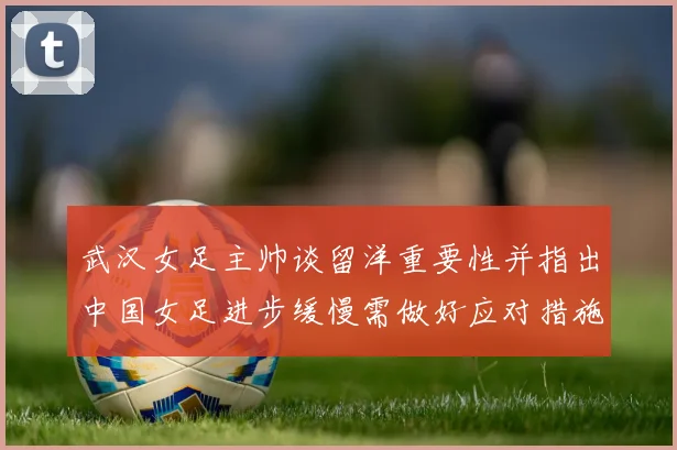 武汉女足主帅谈留洋重要性并指出中国女足进步缓慢需做好应对措施