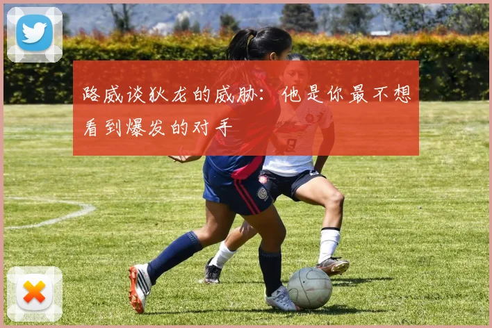 路威谈狄龙的威胁：他是你最不想看到爆发的对手
