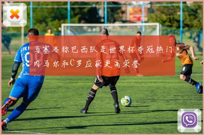 马塞洛称巴西队是世界杯夺冠热门内马尔和C罗应获更高荣誉