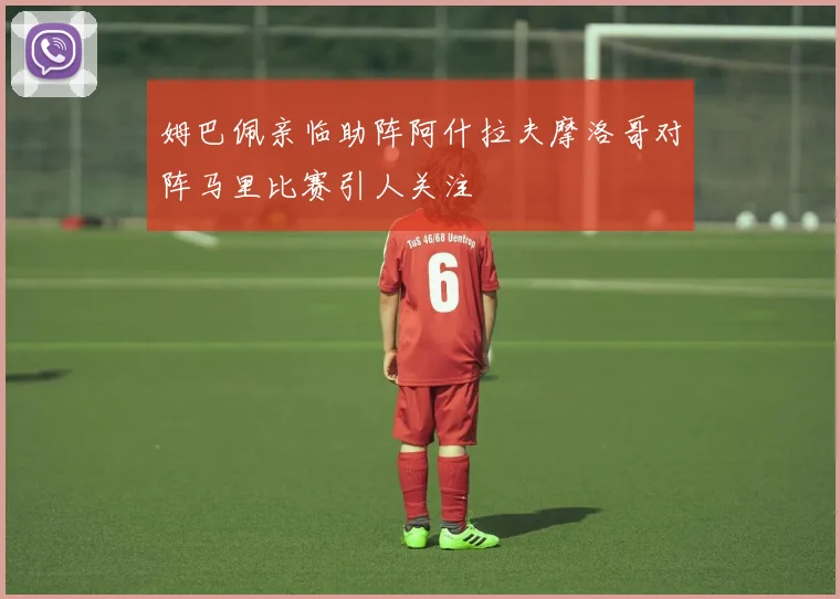 姆巴佩亲临助阵阿什拉夫摩洛哥对阵马里比赛引人关注