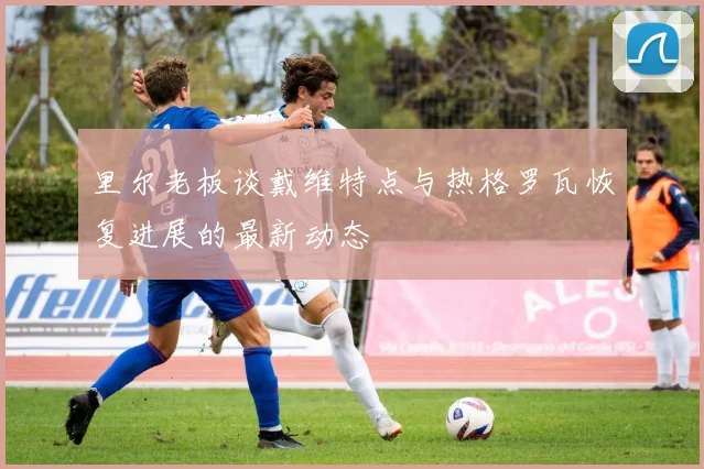 里尔老板谈戴维特点与热格罗瓦恢复进展的最新动态