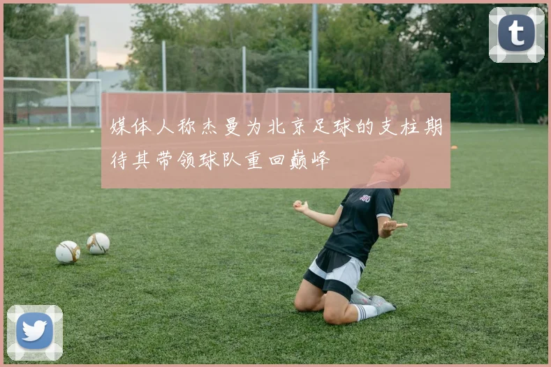 媒体人称杰曼为北京足球的支柱期待其带领球队重回巅峰